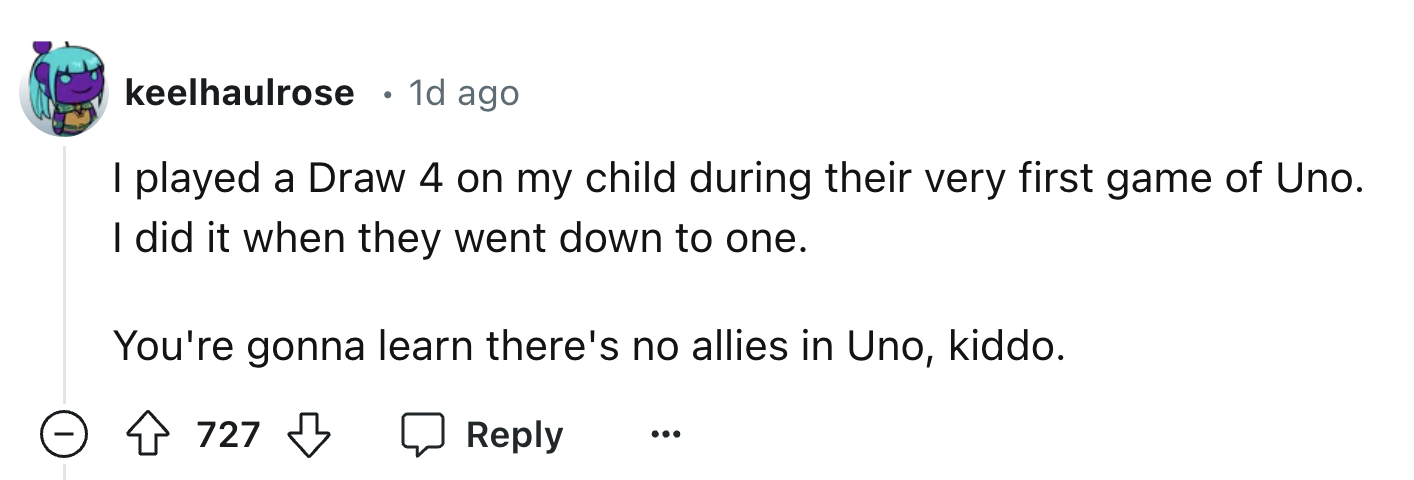 number - keelhaulrose 1d ago . I played a Draw 4 on my child during their very first game of Uno. I did it when they went down to one. You're gonna learn there's no allies in Uno, kiddo. 727